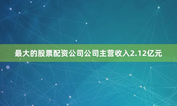 最大的股票配资公司公司主营收入2.12亿元