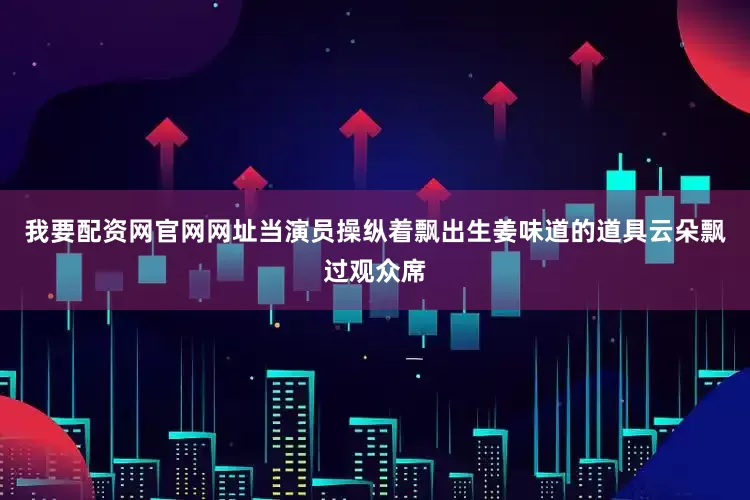 我要配资网官网网址当演员操纵着飘出生姜味道的道具云朵飘过观众席