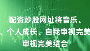 配资炒股网址将音乐、舞蹈、个人成长、自我审视完美结合