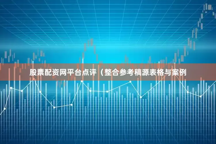 股票配资网平台点评（整合参考稿源表格与案例