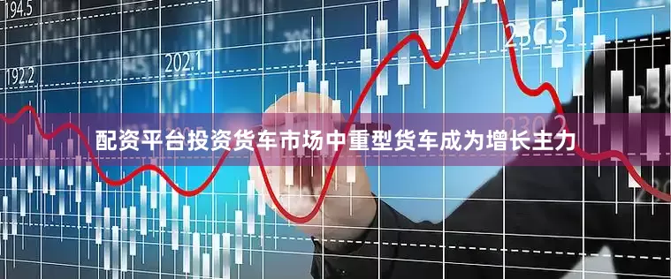 配资平台投资货车市场中重型货车成为增长主力