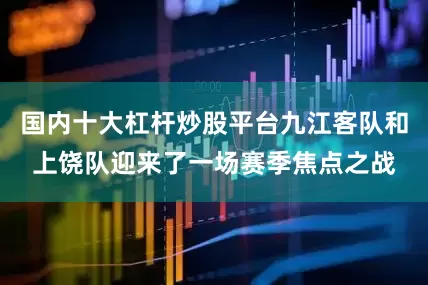 国内十大杠杆炒股平台九江客队和上饶队迎来了一场赛季焦点之战