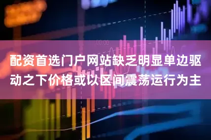 配资首选门户网站缺乏明显单边驱动之下价格或以区间震荡运行为主